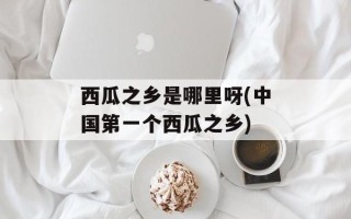 西瓜之乡是哪里呀(中国第一个西瓜之乡)