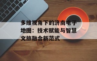 多维视角下的济南电子地图：技术赋能与智慧文旅融合新范式