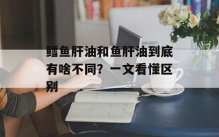 鳕鱼肝油和鱼肝油到底有啥不同？一文看懂区别