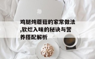 鸡腿炖蘑菇的家常做法,软烂入味的秘诀与营养搭配解析