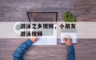 游泳之乡视频，小朋友游泳视频