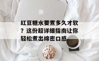 红豆糖水要煮多久才软？这份超详细指南让你轻松煮出绵密口感