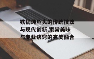 铁锅炖鱼头的传统技法与现代创新,家常美味与专业诀窍的完美融合