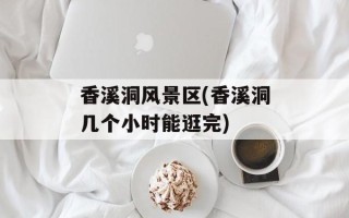 香溪洞风景区(香溪洞几个小时能逛完)