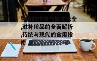 雪蛤的功效与做法大全,滋补珍品的全面解析,传统与现代的食用指南