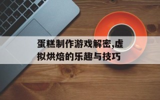 蛋糕制作游戏解密,虚拟烘焙的乐趣与技巧