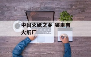 中国火纸之乡 哪里有火纸厂