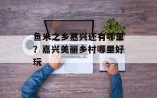 鱼米之乡嘉兴还有哪里？嘉兴美丽乡村哪里好玩