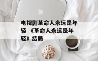 电视剧革命人永远是年轻 《革命人永远是年轻》结局