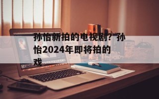 孙怡新拍的电视剧？孙怡2024年即将拍的戏