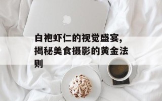 白袍虾仁的视觉盛宴,揭秘美食摄影的黄金法则