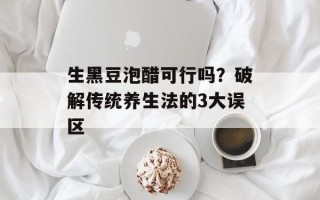 生黑豆泡醋可行吗？破解传统养生法的3大误区