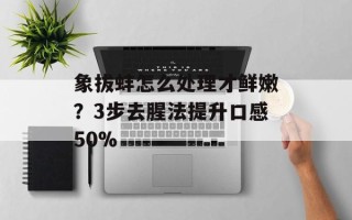 象拔蚌怎么处理才鲜嫩？3步去腥法提升口感50%