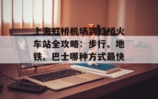 上海虹桥机场到虹桥火车站全攻略：步行、地铁、巴士哪种方式最快？
