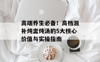 高端养生必备！高档滋补炖盅炖汤的5大核心价值与实操指南