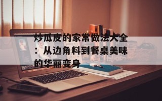 炒瓜皮的家常做法大全：从边角料到餐桌美味的华丽变身