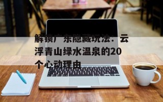 解锁广东隐藏玩法：云浮青山绿水温泉的20个心动理由