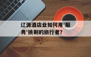 辽源酒店业如何用'服务'挑剔的旅行者？