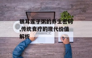 银耳莲子粥的养生密码,传统食疗的现代价值解析