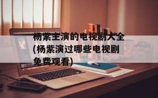 杨紫主演的电视剧大全(杨紫演过哪些电视剧免费观看)