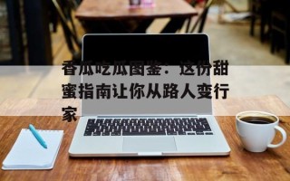香瓜吃瓜图鉴：这份甜蜜指南让你从路人变行家