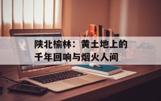 陕北榆林：黄土地上的千年回响与烟火人间