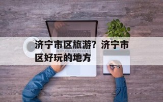 济宁市区旅游？济宁市区好玩的地方