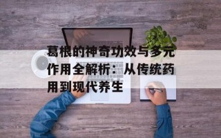 葛根的神奇功效与多元作用全解析：从传统药用到现代养生