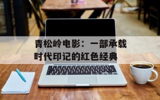 青松岭电影：一部承载时代印记的红色经典