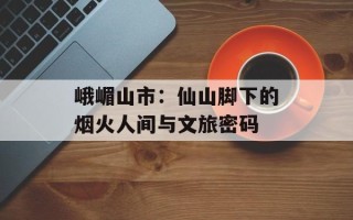 峨嵋山市：仙山脚下的烟火人间与文旅密码