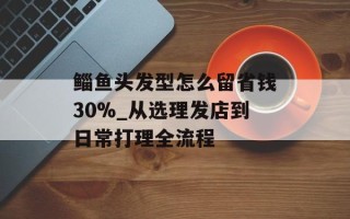 鲻鱼头发型怎么留省钱30%_从选理发店到日常打理全流程