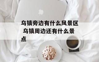 乌镇旁边有什么风景区 乌镇周边还有什么景点