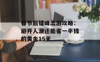 春节后错峰出游攻略：避开人潮还能省一半钱的黄金15天