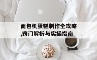 面包机蛋糕制作全攻略,窍门解析与实操指南