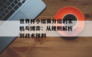 世界杯小组赛分组的玄机与博弈：从规则解析到战术预判