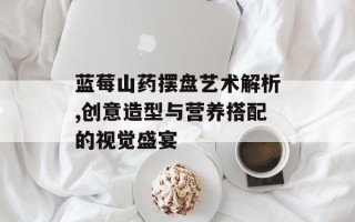蓝莓山药摆盘艺术解析,创意造型与营养搭配的视觉盛宴