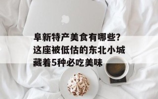 阜新特产美食有哪些？这座被低估的东北小城藏着5种必吃美味