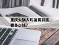 重庆火锅人均消费到底要多少钱？