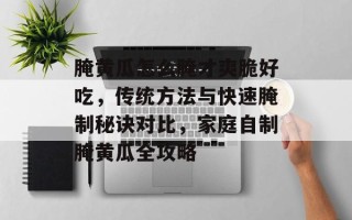 腌黄瓜怎么腌才爽脆好吃，传统方法与快速腌制秘诀对比，家庭自制腌黄瓜全攻略