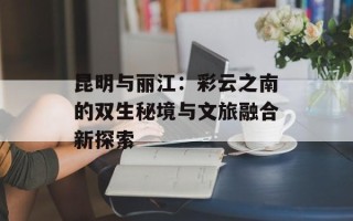 昆明与丽江：彩云之南的双生秘境与文旅融合新探索