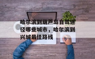 哈尔滨到葫芦岛自驾途径哪些城市，哈尔滨到兴城最佳路线