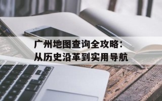 广州地图查询全攻略：从历史沿革到实用导航