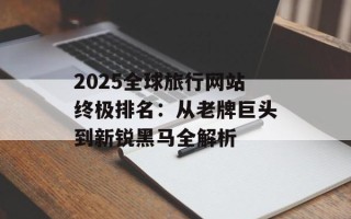 2025全球旅行网站终极排名：从老牌巨头到新锐黑马全解析