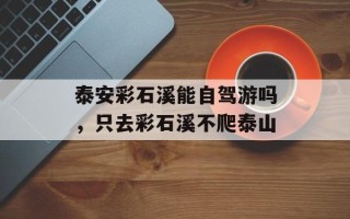 泰安彩石溪能自驾游吗，只去彩石溪不爬泰山
