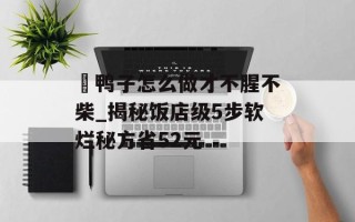 炆鸭子怎么做才不腥不柴_揭秘饭店级5步软烂秘方省52元