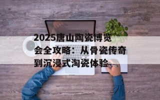 2025唐山陶瓷博览会全攻略：从骨瓷传奇到沉浸式淘瓷体验