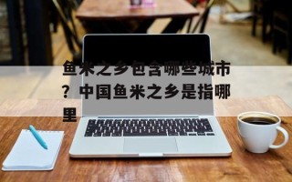 鱼米之乡包含哪些城市？中国鱼米之乡是指哪里