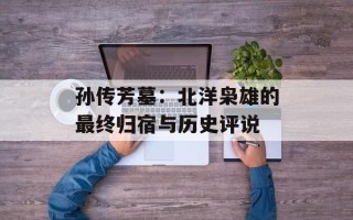 孙传芳墓：北洋枭雄的最终归宿与历史评说