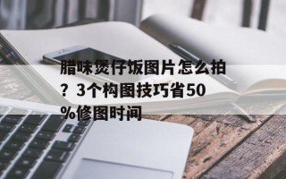腊味煲仔饭图片怎么拍？3个构图技巧省50%修图时间