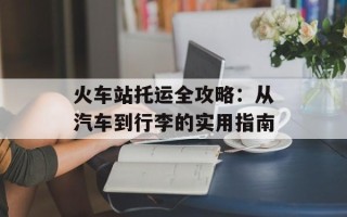 火车站托运全攻略：从汽车到行李的实用指南